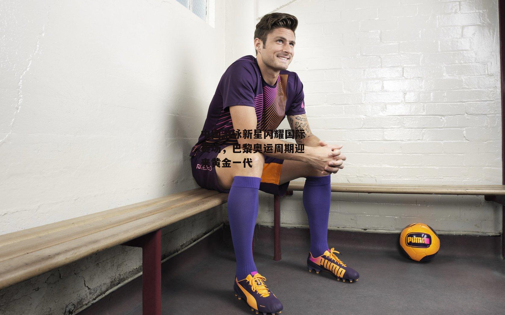 中国游泳新星闪耀国际赛场，巴黎奥运周期迎来黄金一代